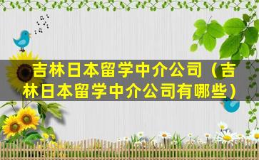 吉林日本留学中介公司（吉林日本留学中介公司有哪些）