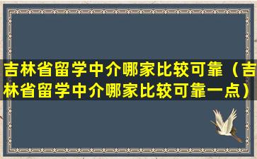 吉林省留学中介哪家比较可靠（吉林省留学中介哪家比较可靠一点）