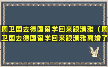 周卫国去德国留学回来跟潇雅（周卫国去德国留学回来跟潇雅离婚了吗）