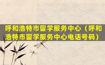 呼和浩特市留学服务中心（呼和浩特市留学服务中心电话号码）