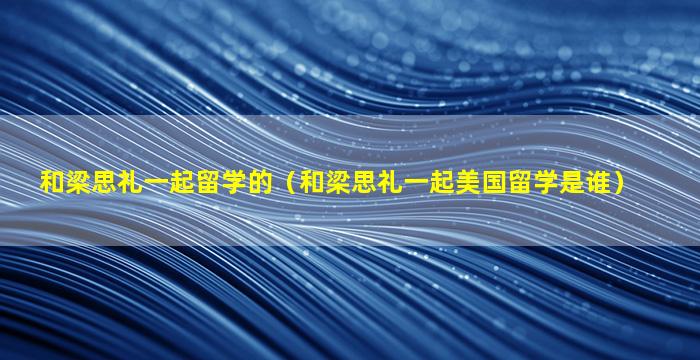 和梁思礼一起留学的（和梁思礼一起美国留学是谁）