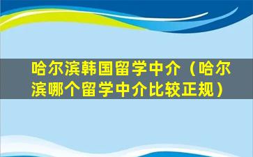 哈尔滨韩国留学中介（哈尔滨哪个留学中介比较正规）