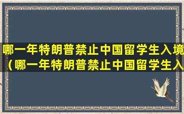 哪一年特朗普禁止中国留学生入境（哪一年特朗普禁止中国留学生入境了）