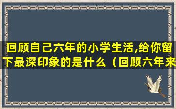 回顾自己六年的小学生活,给你留下最深印象的是什么（回顾六年来的小学生活,你主要的收获和遗憾分别是什么）