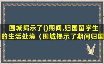 围城揭示了()期间,归国留学生的生活处境（围城揭示了期间归国留学生的生活处境）