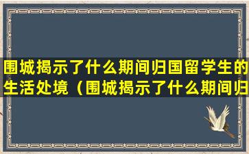 围城揭示了什么期间归国留学生的生活处境（围城揭示了什么期间归国留学生的生活处境特点）