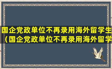 国企党政单位不再录用海外留学生（国企党政单位不再录用海外留学生从什么时候开始执行）
