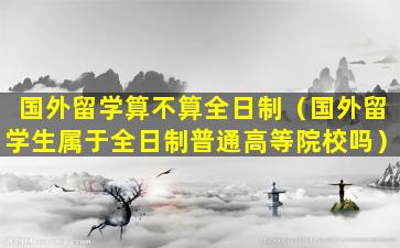 国外留学算不算全日制（国外留学生属于全日制普通高等院校吗）