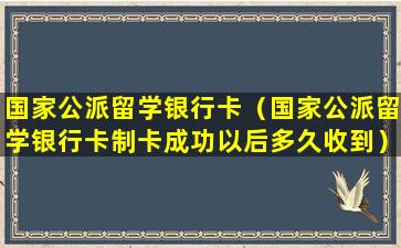 国家公派留学银行卡（国家公派留学银行卡制卡成功以后多久收到）