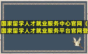 国家留学人才就业服务中心官网（国家留学人才就业服务平台官网登录）