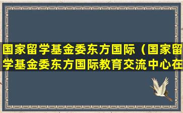 国家留学基金委东方国际（国家留学基金委东方国际教育交流中心在山西有办事处吗）