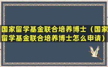 国家留学基金联合培养博士（国家留学基金联合培养博士怎么申请）