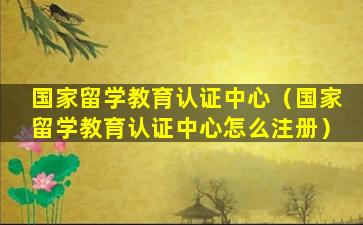 国家留学教育认证中心（国家留学教育认证中心怎么注册）