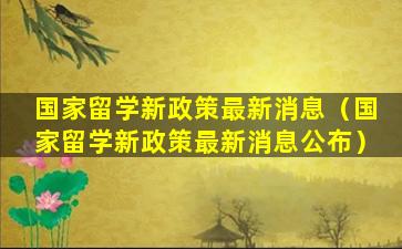 国家留学新政策最新消息（国家留学新政策最新消息公布）