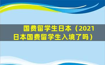 国费留学生日本（2021日本国费留学生入境了吗）