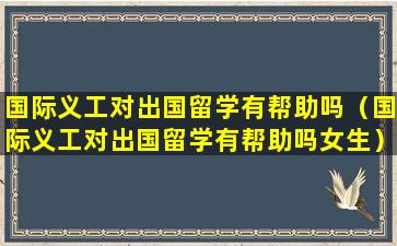 国际义工对出国留学有帮助吗（国际义工对出国留学有帮助吗女生）