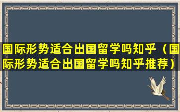 国际形势适合出国留学吗知乎（国际形势适合出国留学吗知乎推荐）