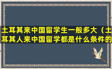 土耳其来中国留学生一般多大（土耳其人来中国留学都是什么条件的）