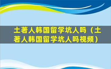 土著人韩国留学坑人吗（土著人韩国留学坑人吗视频）