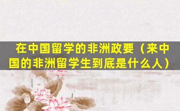 在中国留学的非洲政要（来中国的非洲留学生到底是什么人）
