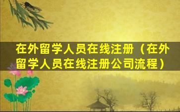 在外留学人员在线注册（在外留学人员在线注册公司流程）