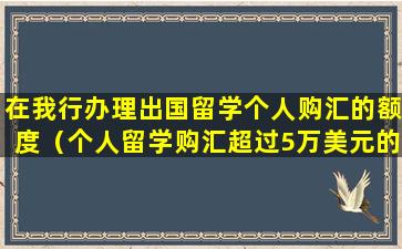 在我行办理出国留学个人购汇的额度（个人留学购汇超过5万美元的,银行不予办理）