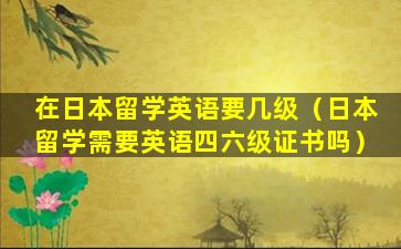 在日本留学英语要几级（日本留学需要英语四六级证书吗）