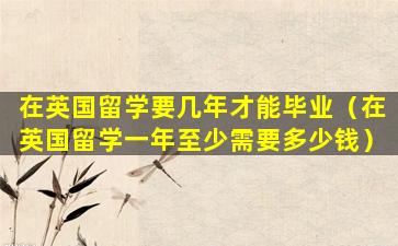 在英国留学要几年才能毕业（在英国留学一年至少需要多少钱）