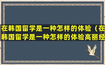 在韩国留学是一种怎样的体验（在韩国留学是一种怎样的体验高丽经济）