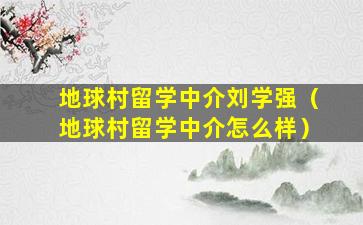 地球村留学中介刘学强（地球村留学中介怎么样）