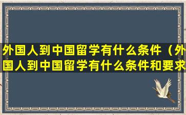 外国人到中国留学有什么条件（外国人到中国留学有什么条件和要求）