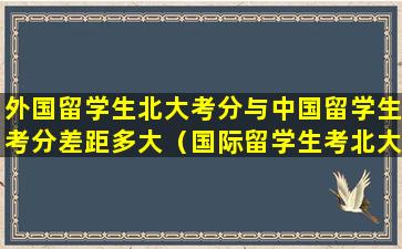 外国留学生北大考分与中国留学生考分差距多大（国际留学生考北大清华需要什么手续）