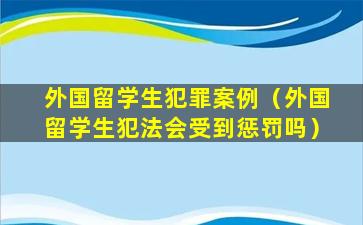 外国留学生犯罪案例（外国留学生犯法会受到惩罚吗）