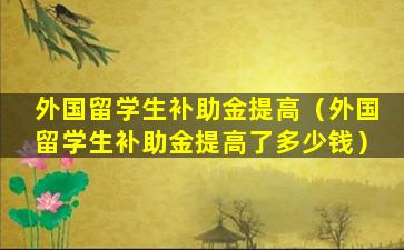 外国留学生补助金提高（外国留学生补助金提高了多少钱）