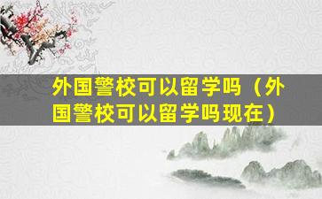 外国警校可以留学吗（外国警校可以留学吗现在）