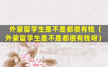 外蒙留学生是不是都很有钱（外蒙留学生是不是都很有钱呀）