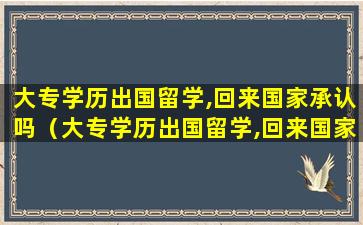 大专学历出国留学,回来国家承认吗（大专学历出国留学,回来国家承认吗现在）