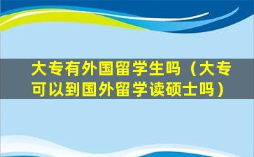 大专有外国留学生吗（大专可以到国外留学读硕士吗）