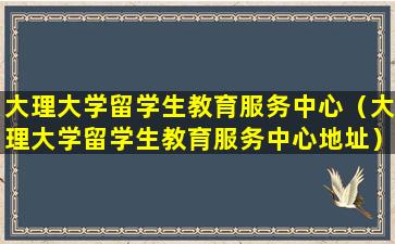 大理大学留学生教育服务中心（大理大学留学生教育服务中心地址）