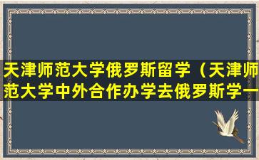 天津师范大学俄罗斯留学（天津师范大学中外合作办学去俄罗斯学一年要多少钱）