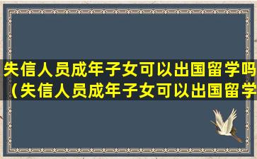 失信人员成年子女可以出国留学吗（失信人员成年子女可以出国留学吗怎么办）