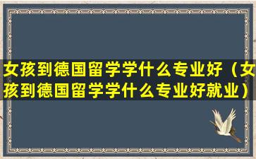 女孩到德国留学学什么专业好（女孩到德国留学学什么专业好就业）