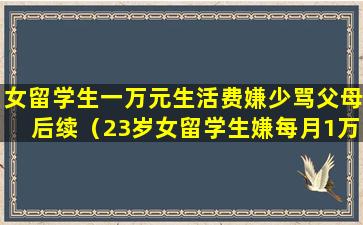 女留学生一万元生活费嫌少骂父母后续（23岁女留学生嫌每月1万生活费太少,发帖辱骂自己的父亲）