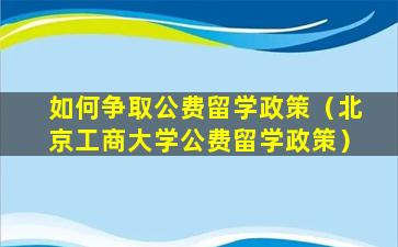 如何争取公费留学政策（北京工商大学公费留学政策）