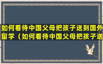 如何看待中国父母把孩子送到国外留学（如何看待中国父母把孩子送到国外留学英文）