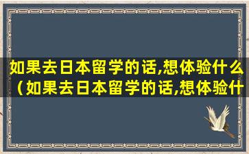 如果去日本留学的话,想体验什么（如果去日本留学的话,想体验什么样的生活）