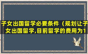 子女出国留学必要条件（规划让子女出国留学,目前留学的费用为150万元）