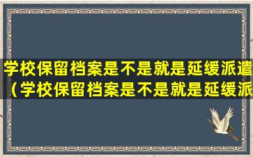 学校保留档案是不是就是延缓派遣（学校保留档案是不是就是延缓派遣了呢）