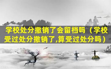 学校处分撤销了会留档吗（学校受过处分撤销了,算受过处分吗）