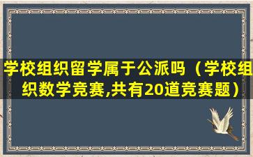 学校组织留学属于公派吗（学校组织数学竞赛,共有20道竞赛题）